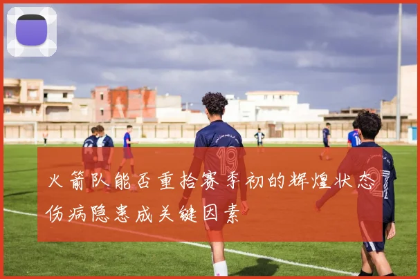 火箭队能否重拾赛季初的辉煌状态伤病隐患成关键因素