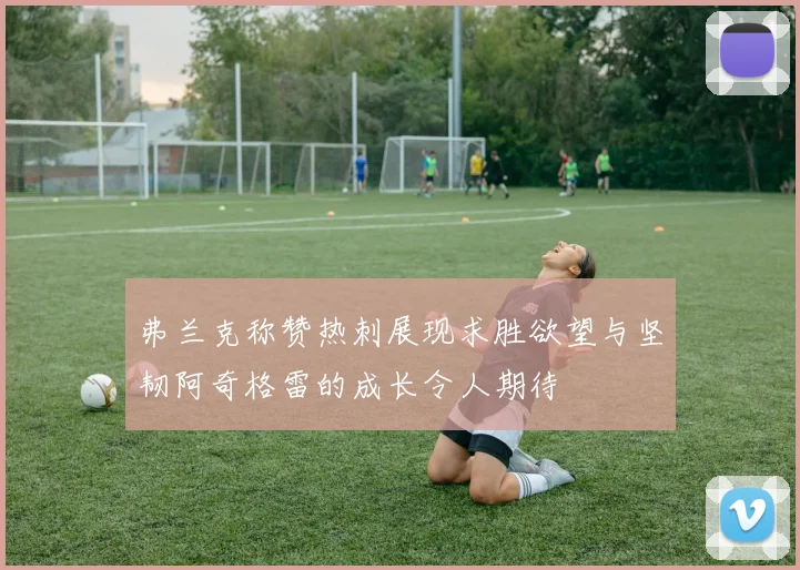 弗兰克称赞热刺展现求胜欲望与坚韧阿奇格雷的成长令人期待