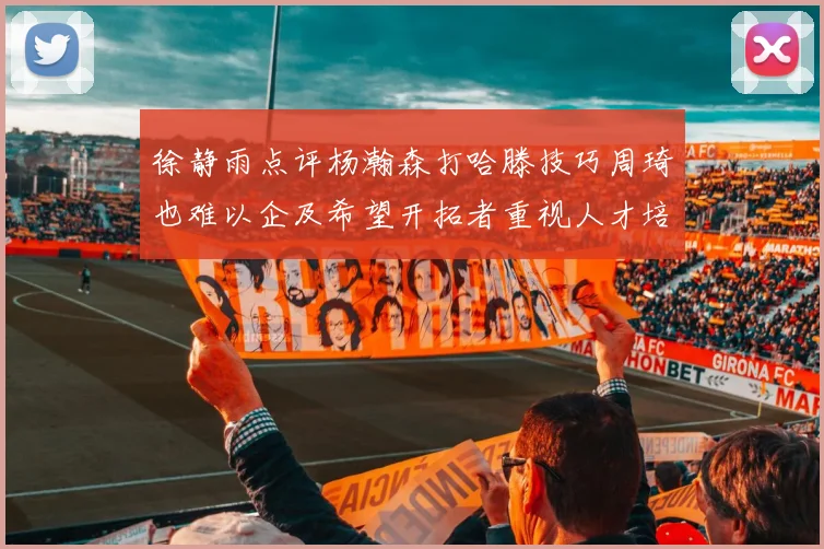 徐静雨点评杨瀚森打哈滕技巧周琦也难以企及希望开拓者重视人才培养