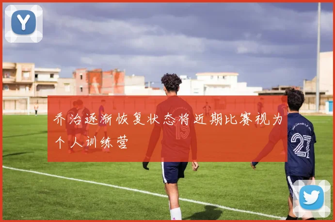 乔治逐渐恢复状态将近期比赛视为个人训练营