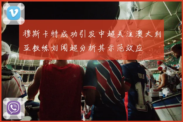 穆斯卡特成功引发中超关注澳大利亚教练刘闻超分析其示范效应