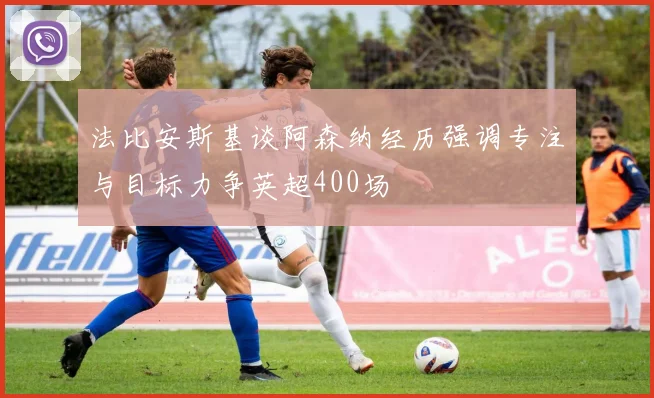 法比安斯基谈阿森纳经历强调专注与目标力争英超400场