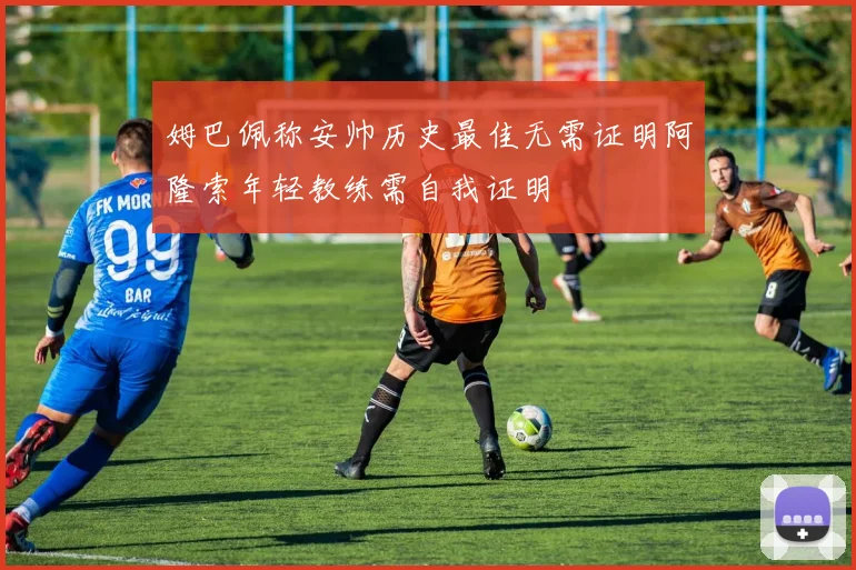 姆巴佩称安帅历史最佳无需证明阿隆索年轻教练需自我证明