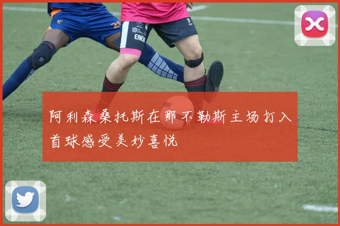 阿利森桑托斯在那不勒斯主场打入首球感受美妙喜悦