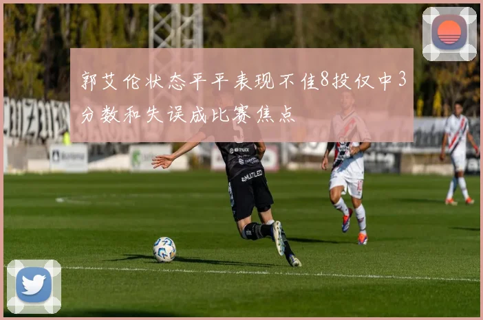 郭艾伦状态平平表现不佳8投仅中3分数和失误成比赛焦点