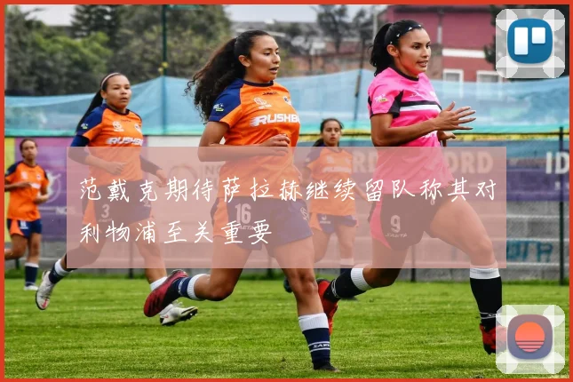 范戴克期待萨拉赫继续留队称其对利物浦至关重要