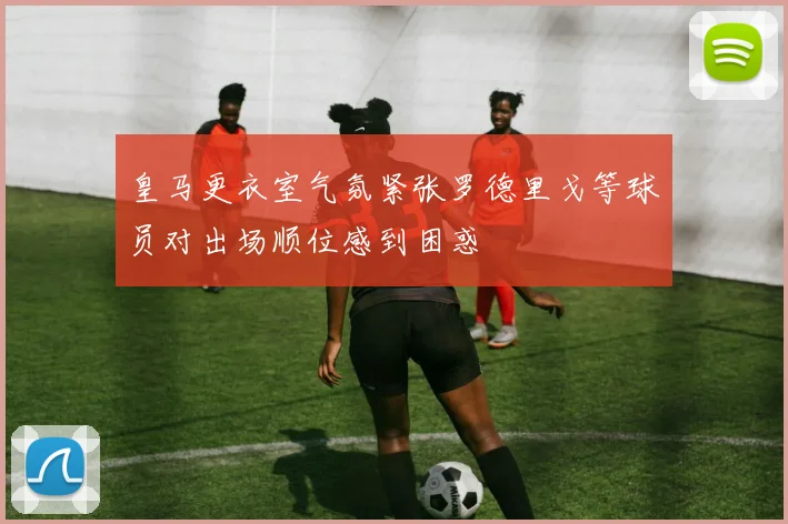 皇马更衣室气氛紧张罗德里戈等球员对出场顺位感到困惑
