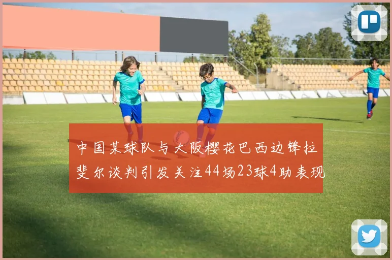 中国某球队与大阪樱花巴西边锋拉斐尔谈判引发关注44场23球4助表现抢眼