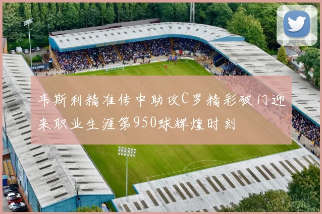 韦斯利精准传中助攻C罗精彩破门迎来职业生涯第950球辉煌时刻