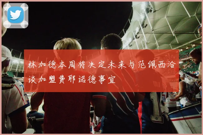 林加德本周将决定未来与范佩西洽谈加盟费耶诺德事宜