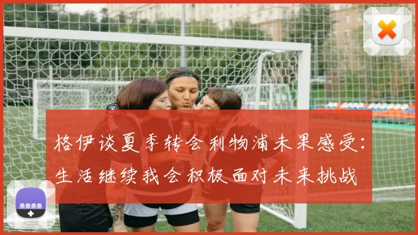 格伊谈夏季转会利物浦未果感受：生活继续我会积极面对未来挑战
