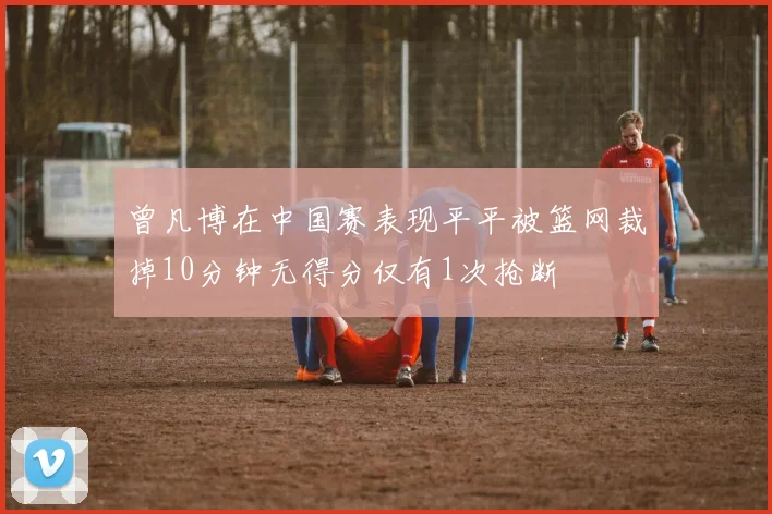 曾凡博在中国赛表现平平被篮网裁掉10分钟无得分仅有1次抢断