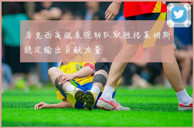 马克西高效表现助队取胜格莱姆斯稳定输出贡献力量
