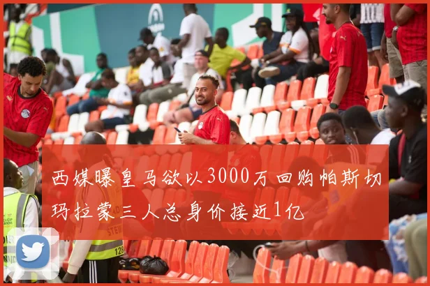 西媒曝皇马欲以3000万回购帕斯切玛拉蒙三人总身价接近1亿