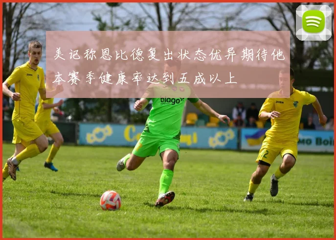美记称恩比德复出状态优异期待他本赛季健康率达到五成以上
