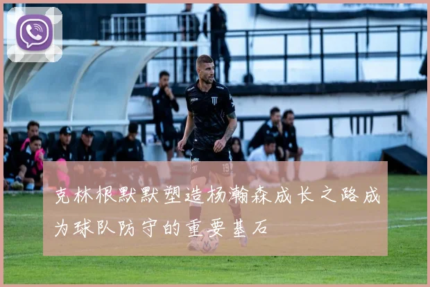 克林根默默塑造杨瀚森成长之路成为球队防守的重要基石