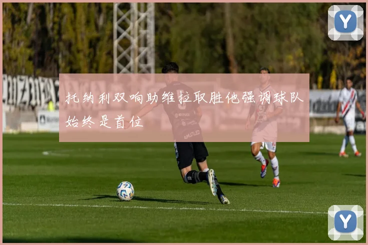 托纳利双响助维拉取胜他强调球队始终是首位