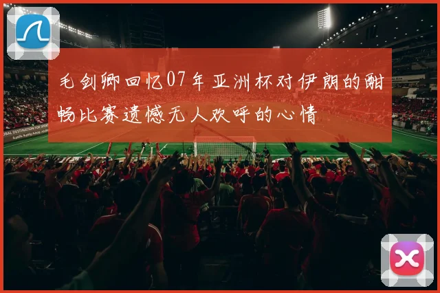 毛剑卿回忆07年亚洲杯对伊朗的酣畅比赛遗憾无人欢呼的心情