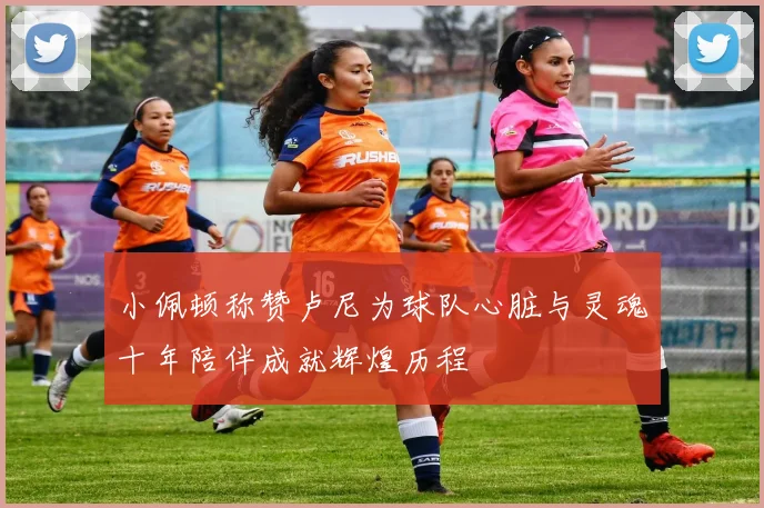 小佩顿称赞卢尼为球队心脏与灵魂十年陪伴成就辉煌历程