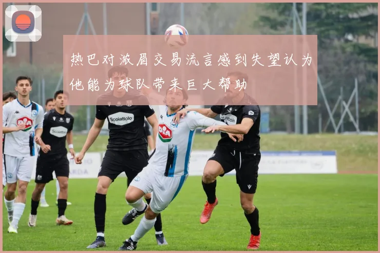 热巴对浓眉交易流言感到失望认为他能为球队带来巨大帮助