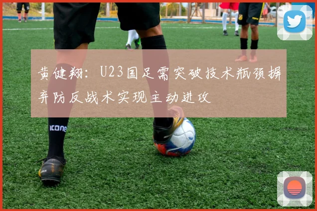 黄健翔：U23国足需突破技术瓶颈摒弃防反战术实现主动进攻