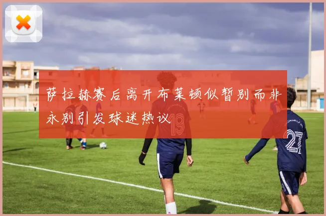 萨拉赫赛后离开布莱顿似暂别而非永别引发球迷热议