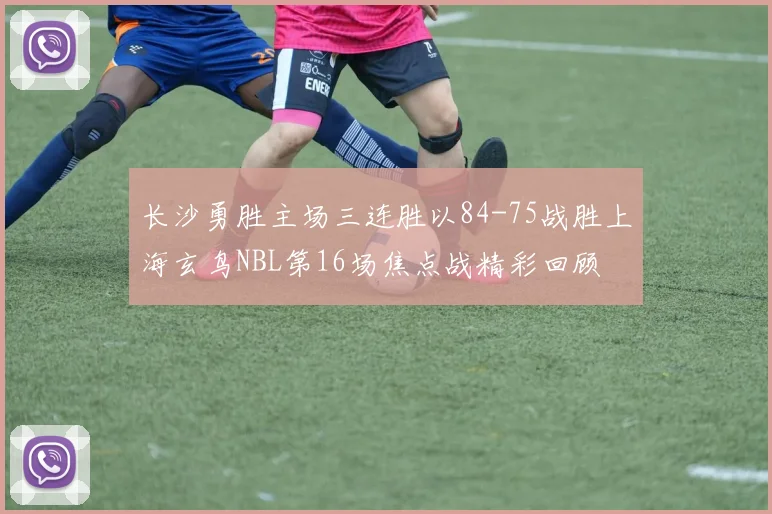 长沙勇胜主场三连胜以84-75战胜上海玄鸟NBL第16场焦点战精彩回顾