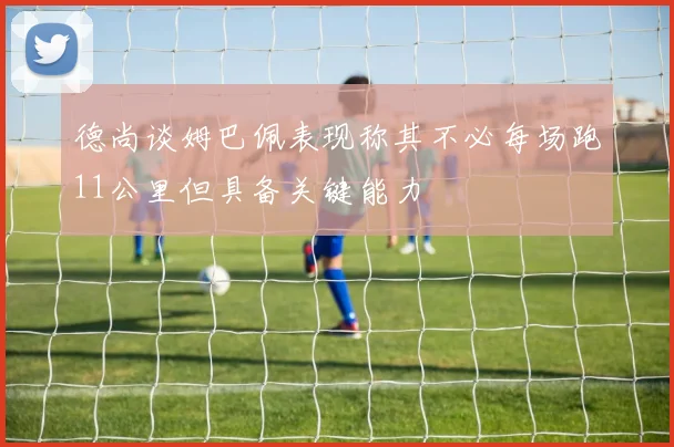 德尚谈姆巴佩表现称其不必每场跑11公里但具备关键能力