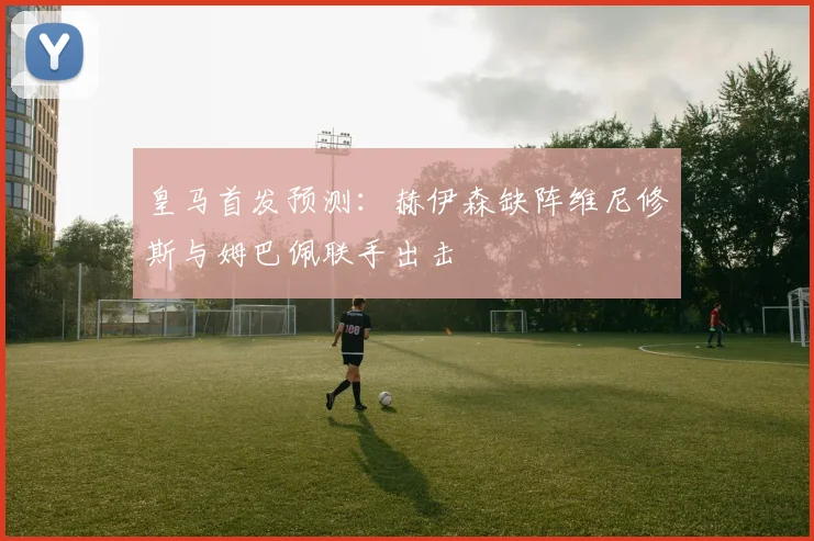 皇马首发预测：赫伊森缺阵维尼修斯与姆巴佩联手出击