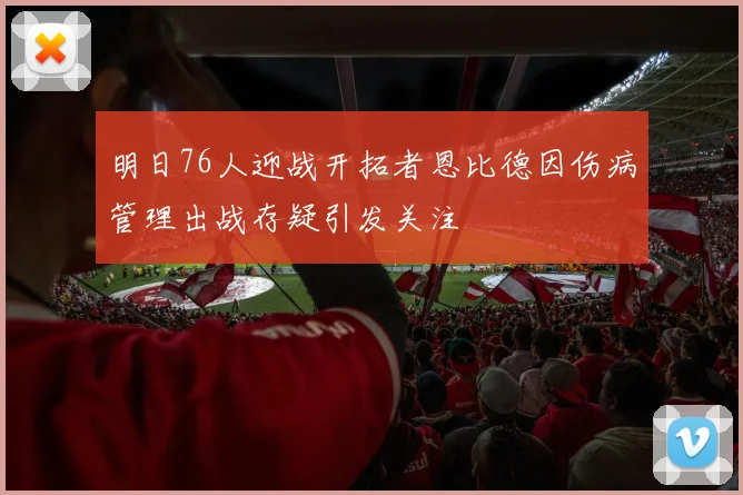明日76人迎战开拓者恩比德因伤病管理出战存疑引发关注