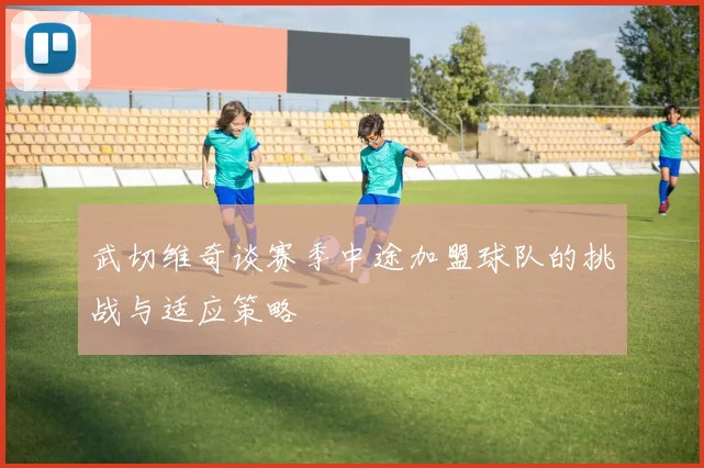 武切维奇谈赛季中途加盟球队的挑战与适应策略