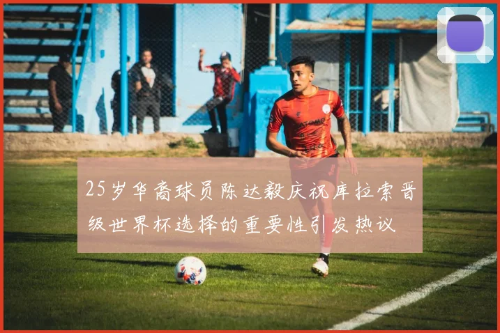 25岁华裔球员陈达毅庆祝库拉索晋级世界杯选择的重要性引发热议
