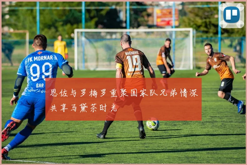 恩佐与罗梅罗重聚国家队兄弟情深共享马黛茶时光