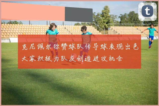 克尼佩尔称赞球队传导球表现出色大家积极为队友创造进攻机会