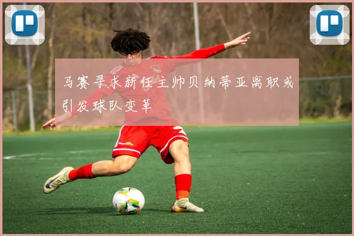 马赛寻求新任主帅贝纳蒂亚离职或引发球队变革