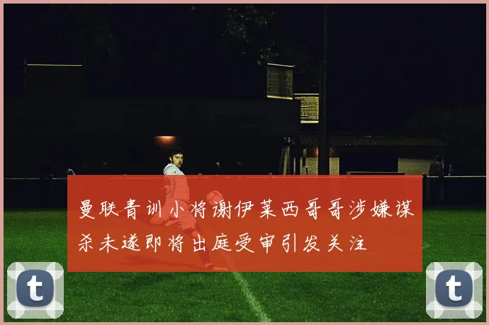 曼联青训小将谢伊莱西哥哥涉嫌谋杀未遂即将出庭受审引发关注