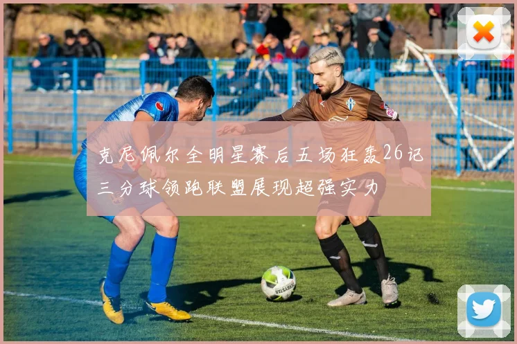 克尼佩尔全明星赛后五场狂轰26记三分球领跑联盟展现超强实力