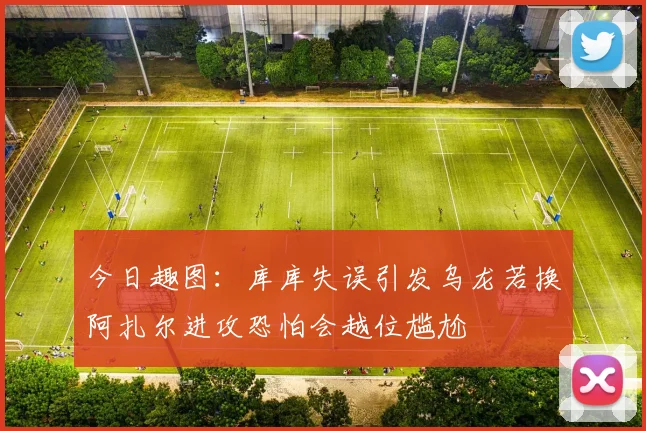 今日趣图：库库失误引发乌龙若换阿扎尔进攻恐怕会越位尴尬