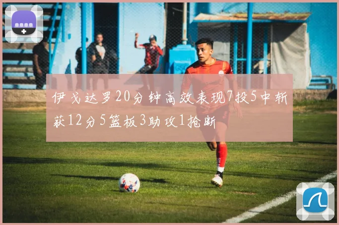 伊戈达罗20分钟高效表现7投5中斩获12分5篮板3助攻1抢断